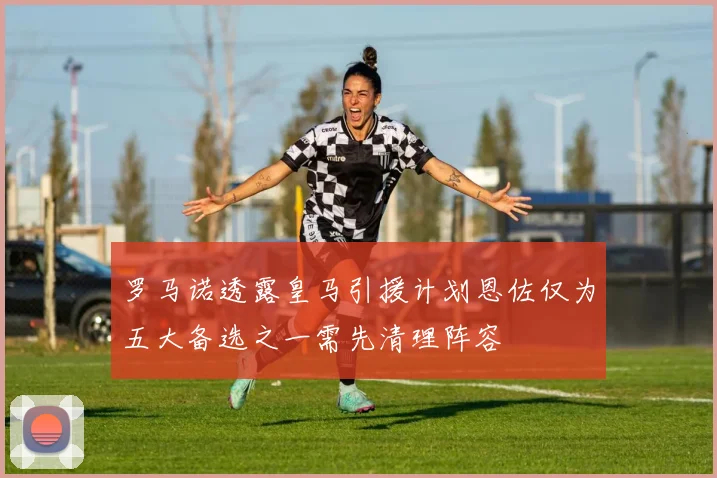 罗马诺透露皇马引援计划恩佐仅为五大备选之一需先清理阵容