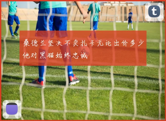 桑德兰坚决不卖扎卡无论出价多少他对黑猫始终忠诚