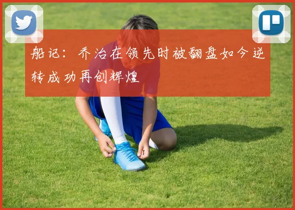船记：乔治在领先时被翻盘如今逆转成功再创辉煌