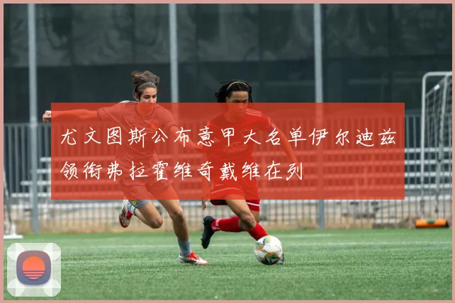 尤文图斯公布意甲大名单伊尔迪兹领衔弗拉霍维奇戴维在列