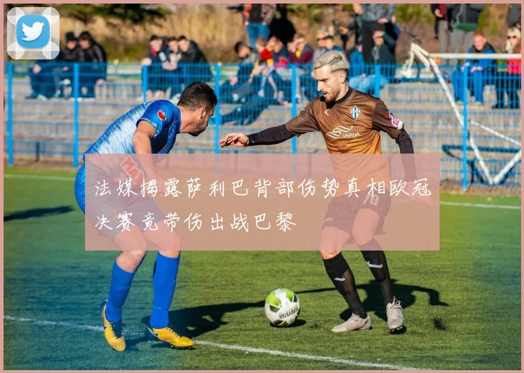 法媒揭露萨利巴背部伤势真相欧冠决赛竟带伤出战巴黎
