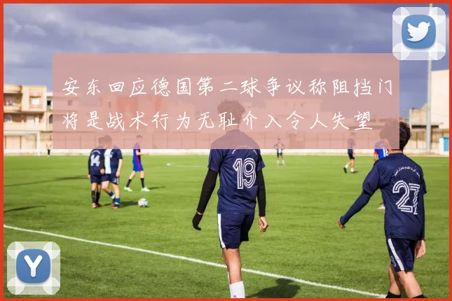 安东回应德国第二球争议称阻挡门将是战术行为无耻介入令人失望