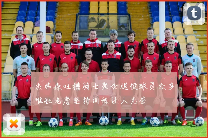 杰弗森吐槽骑士聚会退役球员众多唯独老詹坚持训练让人无奈