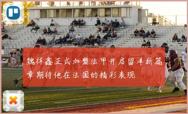 魏祥鑫正式加盟法甲开启留洋新篇章期待他在法国的精彩表现