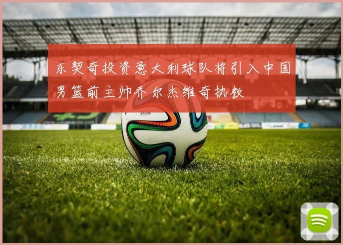 东契奇投资意大利球队将引入中国男篮前主帅乔尔杰维奇执教