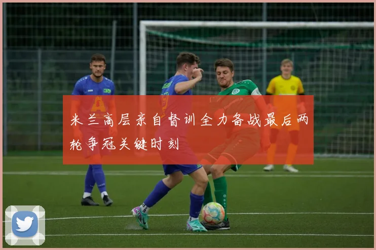 米兰高层亲自督训全力备战最后两轮争冠关键时刻