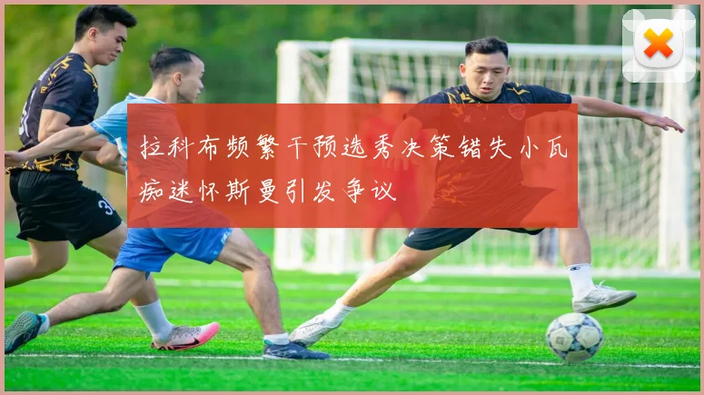 拉科布频繁干预选秀决策错失小瓦痴迷怀斯曼引发争议