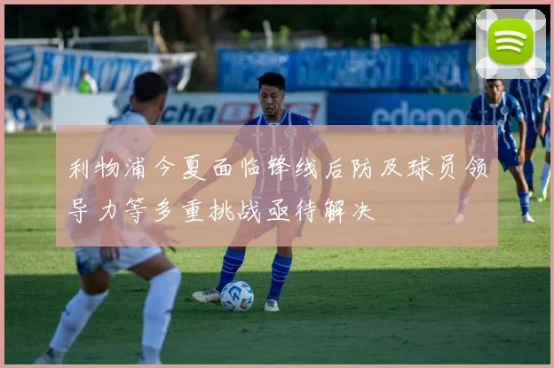 利物浦今夏面临锋线后防及球员领导力等多重挑战亟待解决