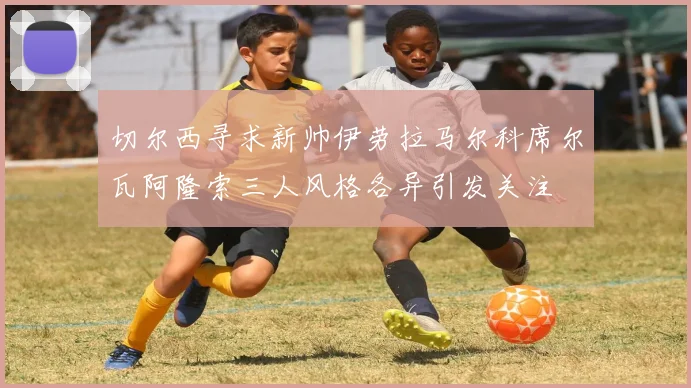 切尔西寻求新帅伊劳拉马尔科席尔瓦阿隆索三人风格各异引发关注