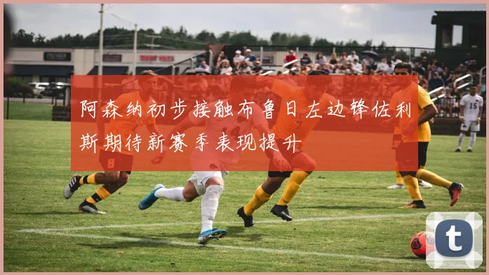 阿森纳初步接触布鲁日左边锋佐利斯期待新赛季表现提升