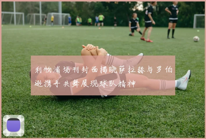 利物浦场刊封面揭晓萨拉赫与罗伯逊携手共舞展现球队精神